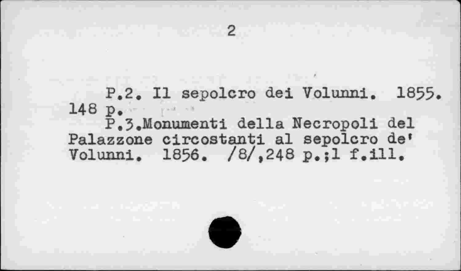 ﻿2
P.2. Il sepolcro de! Volunni. 1855 148 p.
P.5.Monument! della Necropoli del Palazzone clrcostanti al sepolcro de» Volunni. 1856. /8/,248 p.jl f.ill.